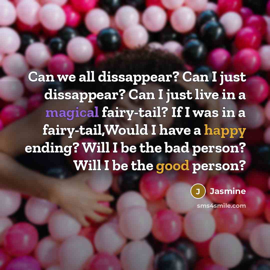 “Can we all dissappear? Can I just dissappear? Can I just live in a magical fairy-tail? If I was in a fairy-tail,Would I have a happy ending? Will I be the bad person? Will I be the good person?” quote by Jasmine