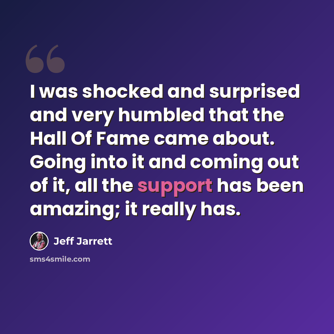 “I was shocked and surprised and very humbled that the Hall Of Fame came about. Going into it and coming out of it, all the support has been amazing; it really has.” quote by Jeff Jarrett