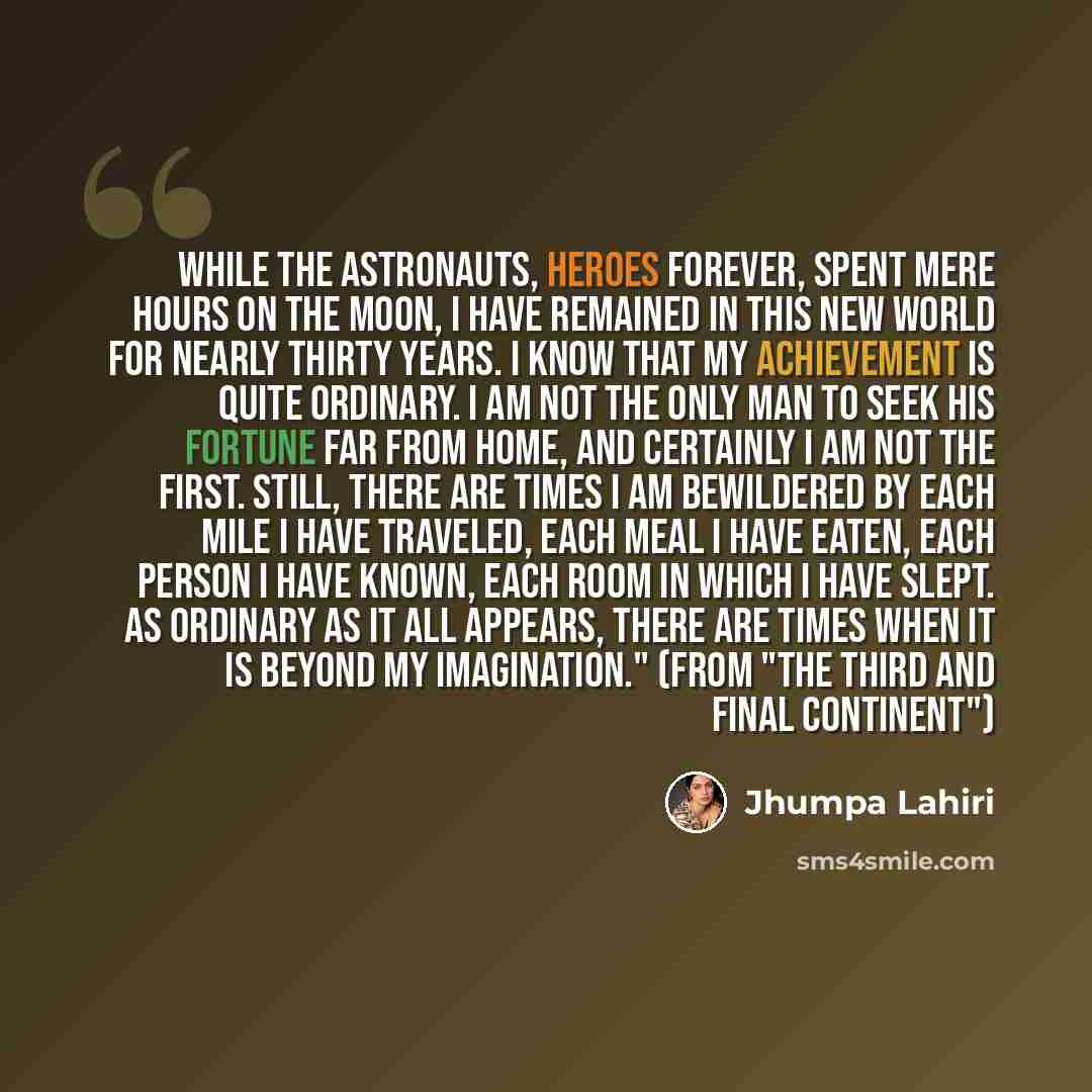 “While the astronauts, heroes forever, spent mere hours on the moon, I have remained in this new world for nearly thirty years. I know that my achievement is quite ordinary. I am not the only man to seek his fortune far from home, and certainly I am not the first. Still, there are times I am…” quote by Jhumpa Lahiri