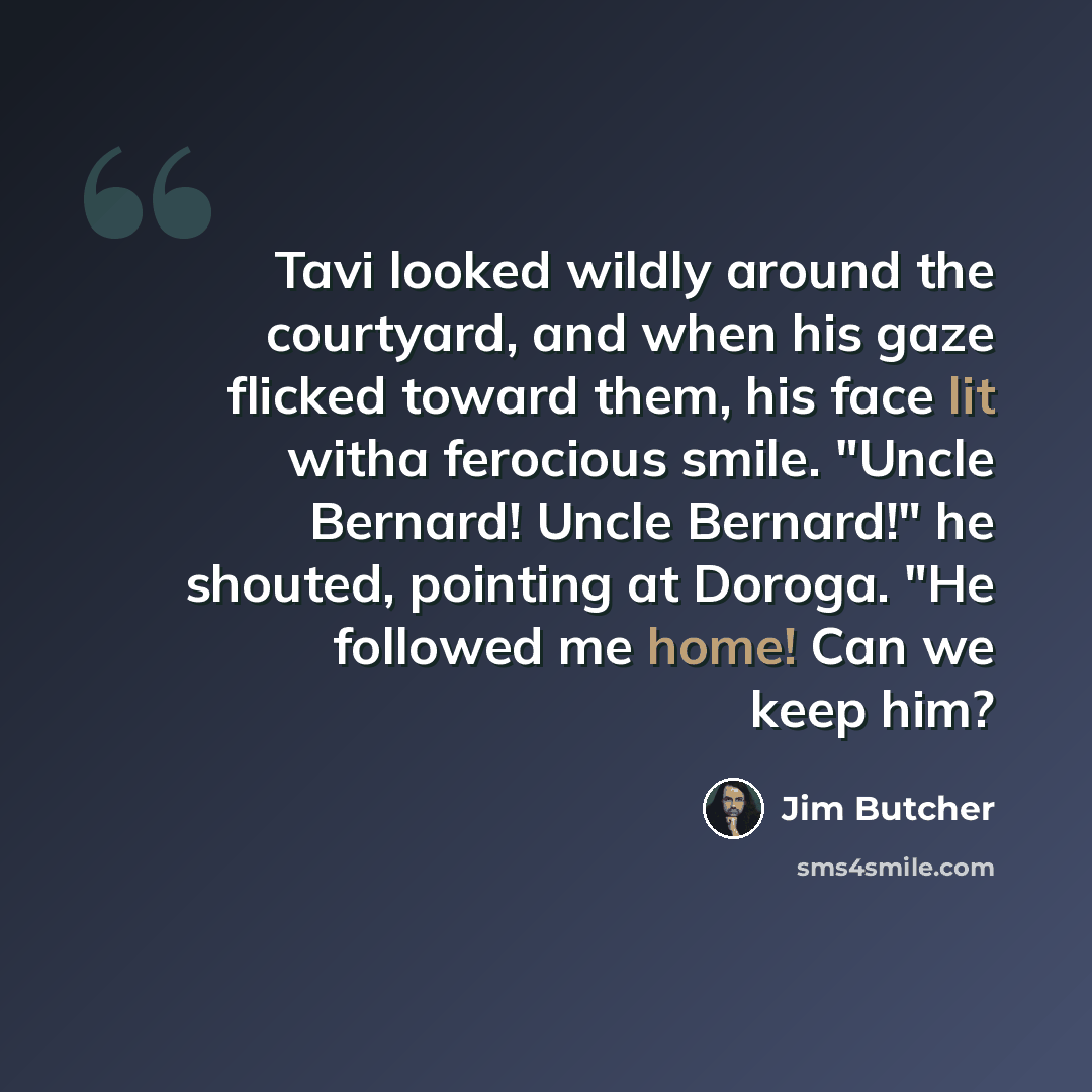 “Tavi looked wildly around the courtyard, and when his gaze flicked toward them, his face lit witha ferocious smile. "Uncle Bernard! Uncle Bernard!" he shouted, pointing at Doroga. "He followed me home! Can we keep him?” quote by Jim Butcher
