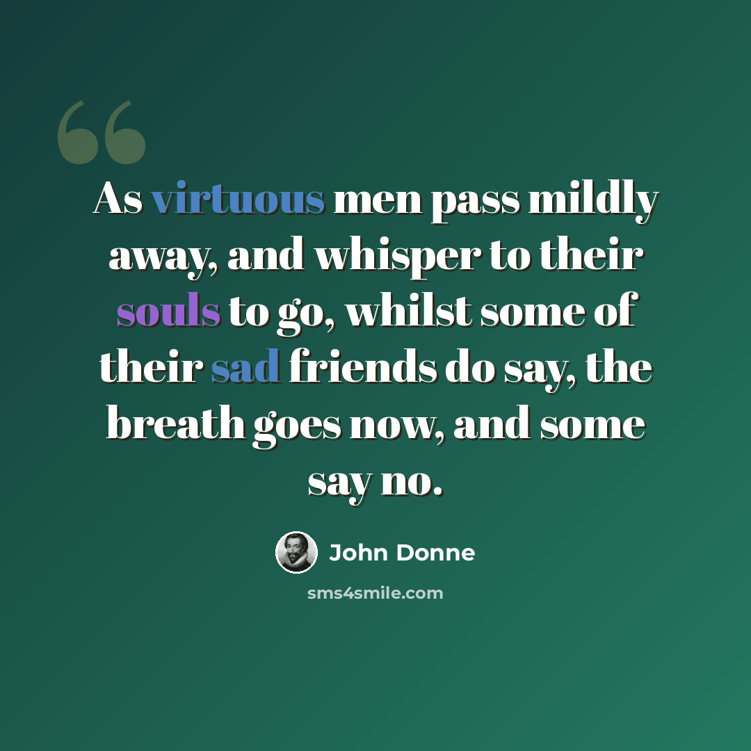 “As virtuous men pass mildly away, and whisper to their souls to go, whilst some of their sad friends do say, the breath goes now, and some say no.” quote by John Donne