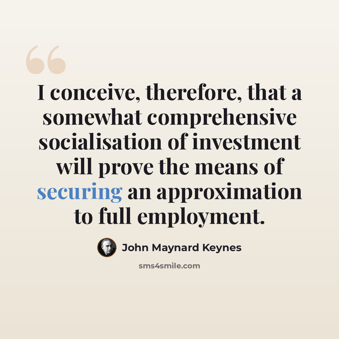 “I conceive, therefore, that a somewhat comprehensive socialisation of investment will prove the means of securing an approximation to full employment.” quote by John Maynard Keynes