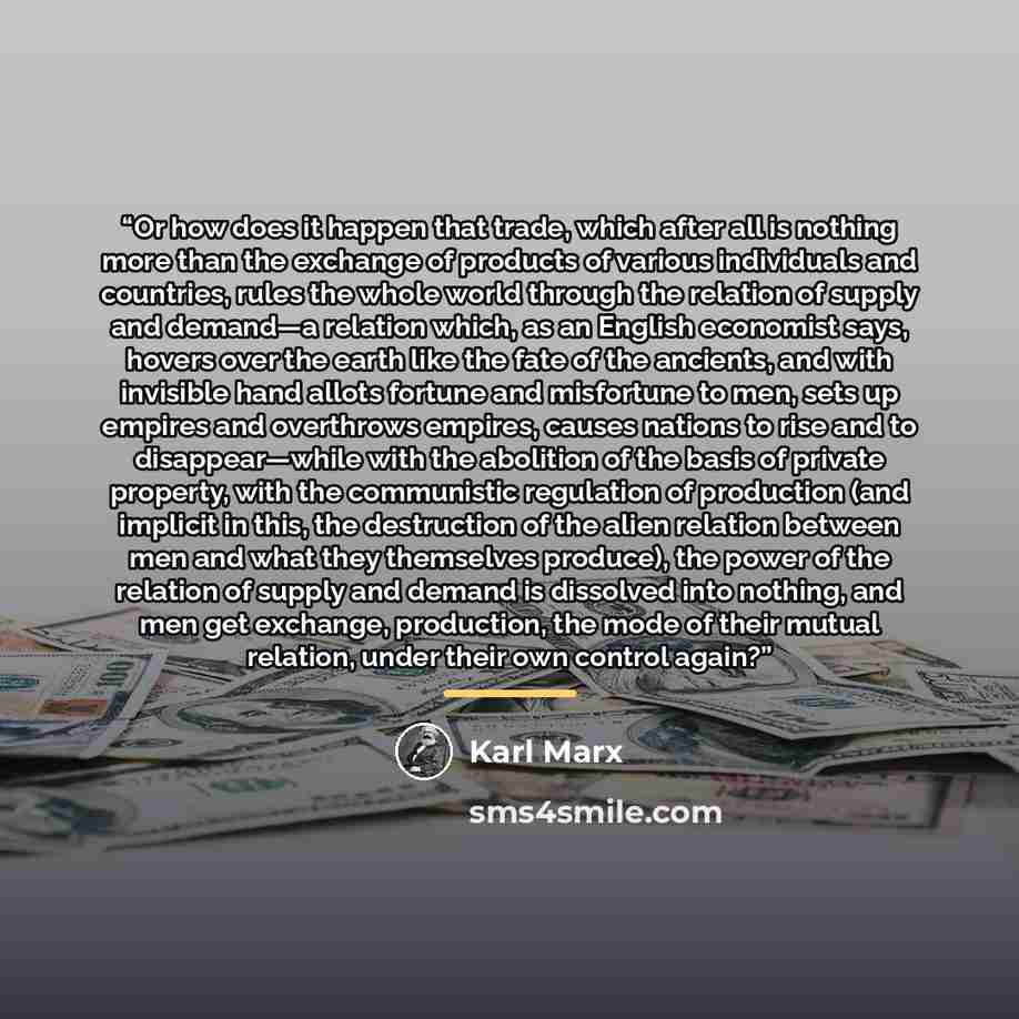 “Or how does it happen that trade, which after all is nothing more than the exchange of products of various individuals and countries, rules the whole world through the relation of supply and demand—a relation which, as an English economist says, hovers over the earth like the fate of the ancients…” quote by Karl Marx