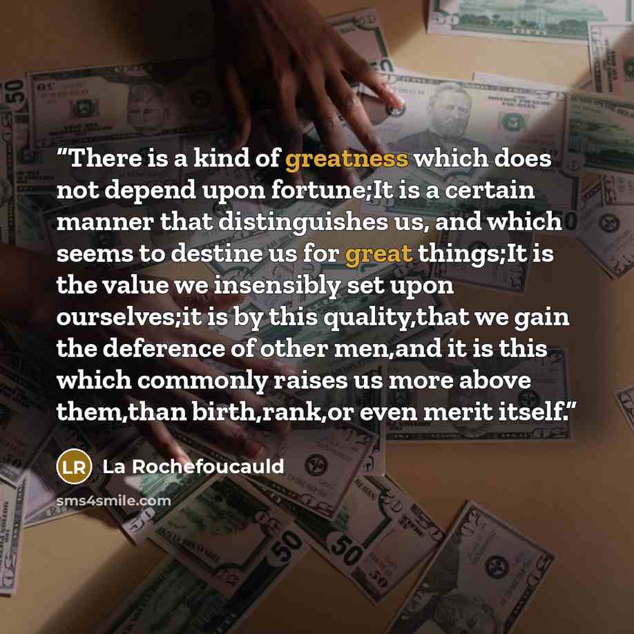 “There is a kind of greatness which does not depend upon fortune;It is a certain manner that distinguishes us, and which seems to destine us for great things;It is the value we insensibly set upon ourselves;it is by this quality,that we gain the deference of other men,and it is this which commonly…” quote by La Rochefoucauld