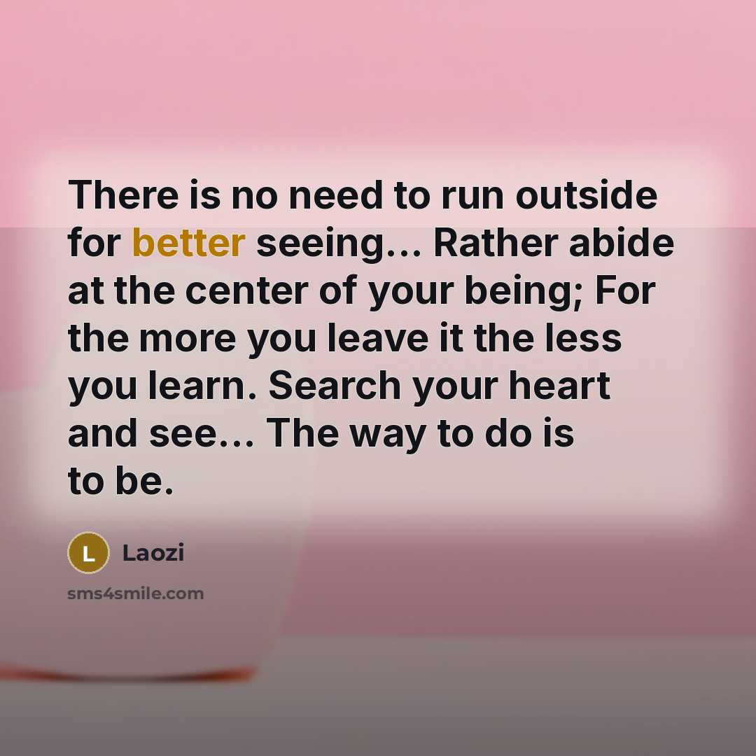 “There is no need to run outside for better seeing... Rather abide at the center of your being; For the more you leave it the less you learn. Search your heart and see... The way to do is to be.” quote by Laozi