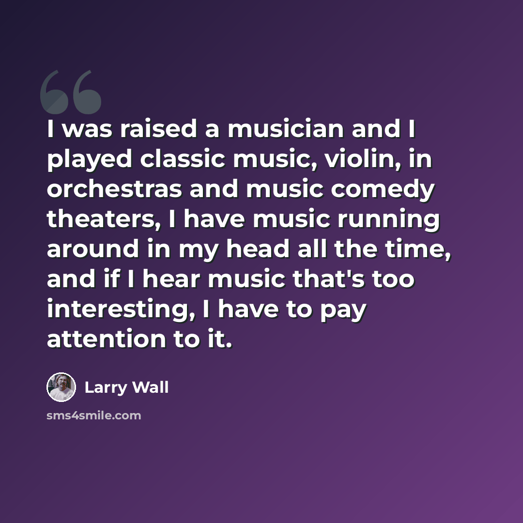“I was raised a musician and I played classic music, violin, in orchestras and music comedy theaters, I have music running around in my head all the time, and if I hear music that's too interesting, I have to pay attention to it.” quote by Larry Wall
