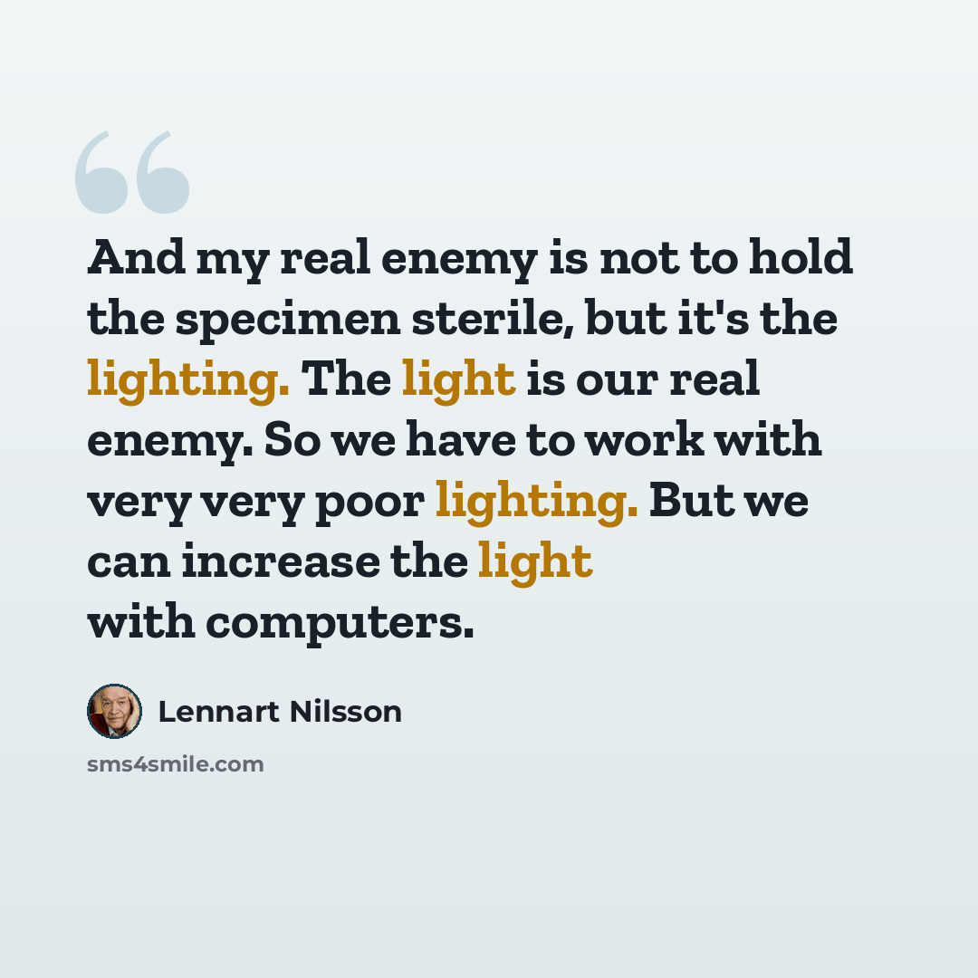 “And my real enemy is not to hold the specimen sterile, but it's the lighting. The light is our real enemy. So we have to work with very very poor lighting. But we can increase the light with computers.” quote by Lennart Nilsson