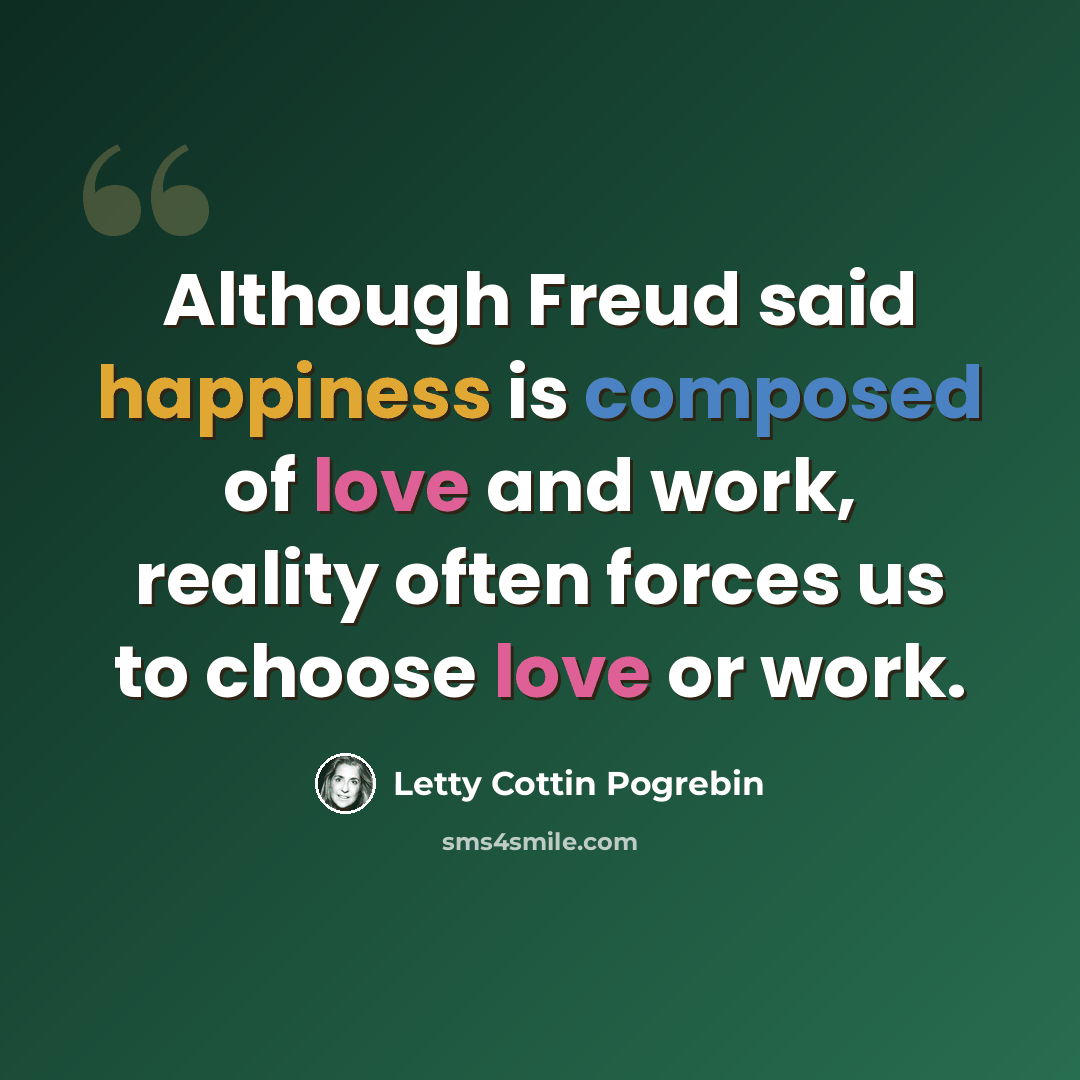“Although Freud said happiness is composed of love and work, reality often forces us to choose love or work.” quote by Letty Cottin Pogrebin