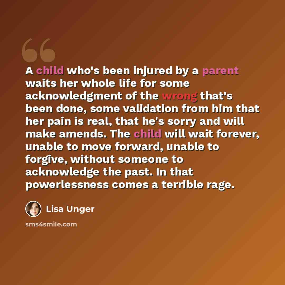 “A child who's been injured by a parent waits her whole life for some acknowledgment of the wrong that's been done, some validation from him that her pain is real, that he's sorry and will make amends. The child will wait forever, unable to move forward, unable to forgive, without someone to…” quote by Lisa Unger