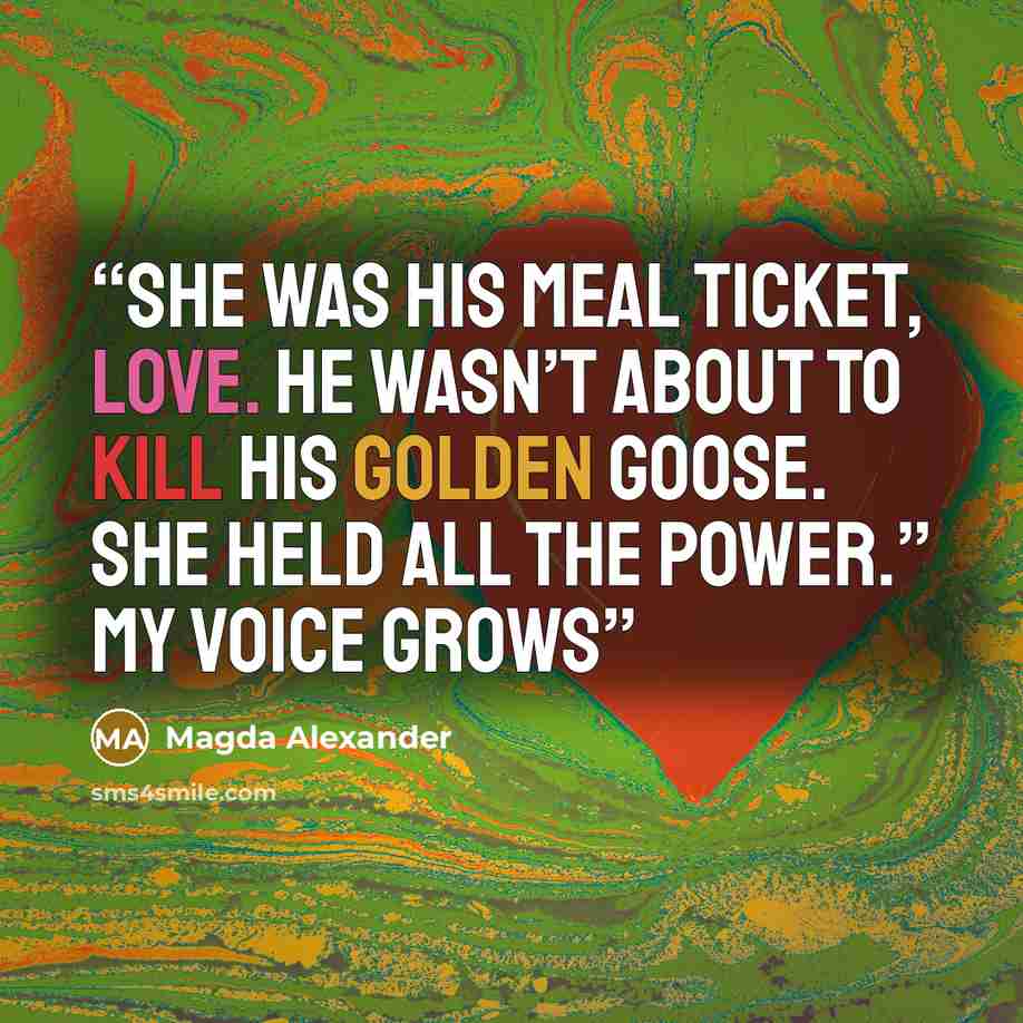 “She was his meal ticket, love. He wasn’t about to kill his golden goose. She held all the power.” My voice grows” quote by Magda Alexander
