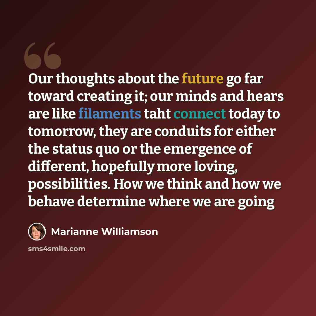 “Our thoughts about the future go far toward creating it; our minds and hears are like filaments taht connect today to tomorrow, they are conduits for either the status quo or the emergence of different, hopefully more loving, possibilities. How we think and how we behave determine where we are going” quote by Marianne Williamson