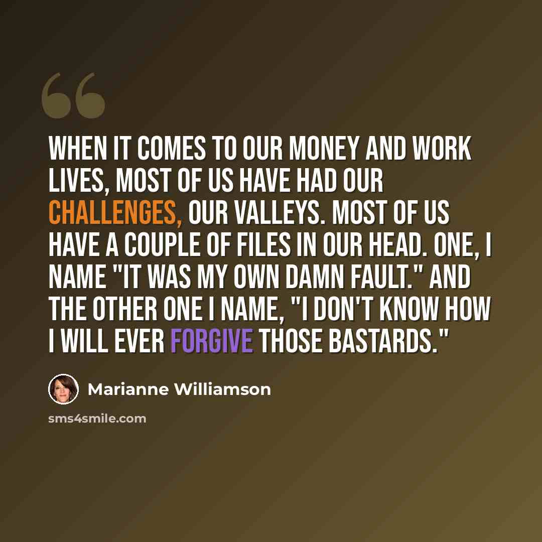 “When it comes to our money and work lives, most of us have had our challenges, our valleys. Most of us have a couple of files in our head. One, I name "It was my own damn fault." And the other one I name, "I don't know how I will ever forgive those bastards."” quote by Marianne Williamson