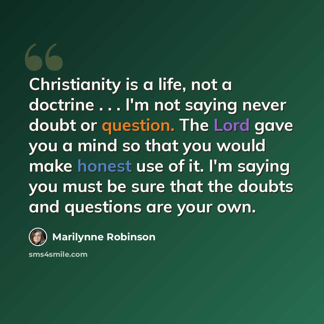 “Christianity is a life, not a doctrine . . . I'm not saying never doubt or question. The Lord gave you a mind so that you would make honest use of it. I'm saying you must be sure that the doubts and questions are your own.” quote by Marilynne Robinson