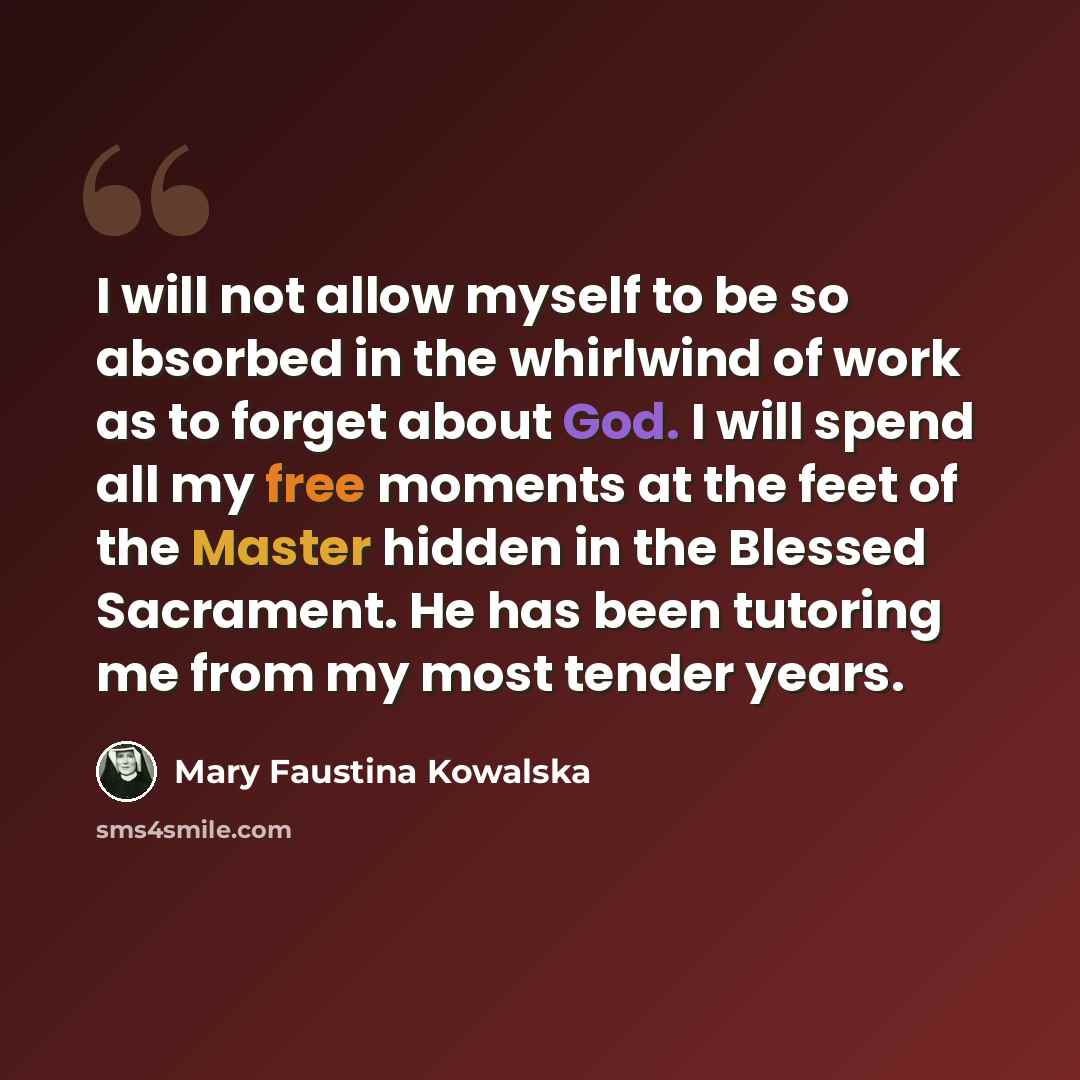 “I will not allow myself to be so absorbed in the whirlwind of work as to forget about God. I will spend all my free moments at the feet of the Master hidden in the Blessed Sacrament. He has been tutoring me from my most tender years.” quote by Mary Faustina Kowalska