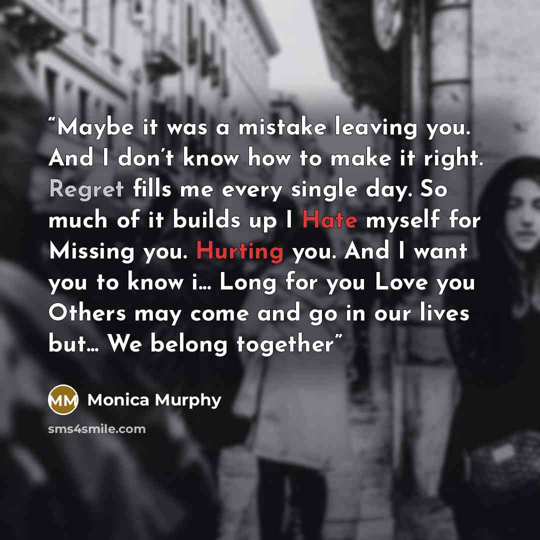 “Maybe it was a mistake leaving you. And I don’t know how to make it right. Regret fills me every single day. So much of it builds up I Hate myself for Missing you. Hurting you. And I want you to know i... Long for you Love you Others may come and go in our lives but... We belong together” quote by Monica Murphy