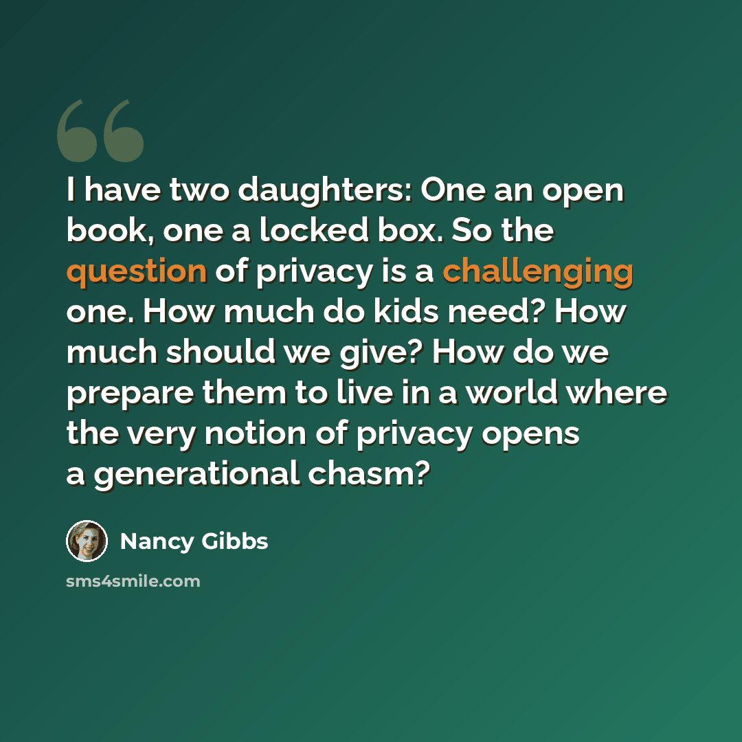 “I have two daughters: One an open book, one a locked box. So the question of privacy is a challenging one. How much do kids need? How much should we give? How do we prepare them to live in a world where the very notion of privacy opens a generational chasm?” quote by Nancy Gibbs