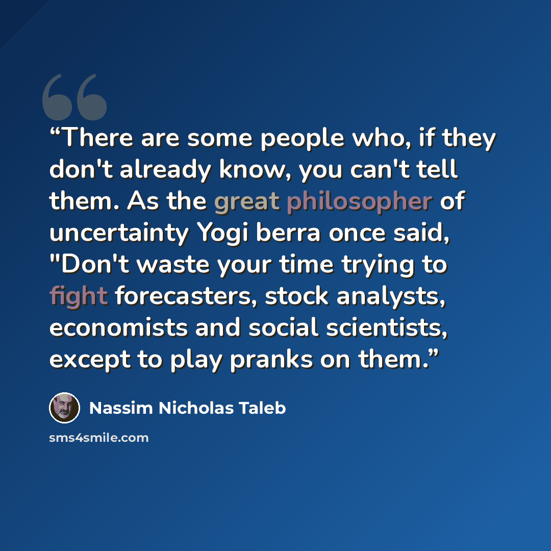 “There are some people who, if they don't already know, you can't tell them. As the great philosopher of uncertainty Yogi berra once said, "Don't waste your time trying to fight forecasters, stock analysts, economists and social scientists, except to play pranks on them.” quote by Nassim Nicholas Taleb