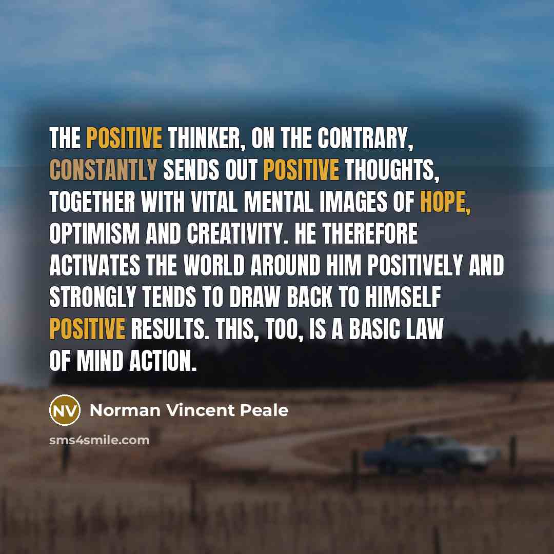 “The positive thinker, on the contrary, constantly sends out positive thoughts, together with vital mental images of hope, optimism and creativity. He therefore activates the world around him positively and strongly tends to draw back to himself positive results. This, too, is a basic law of mind…” quote by Norman Vincent Peale