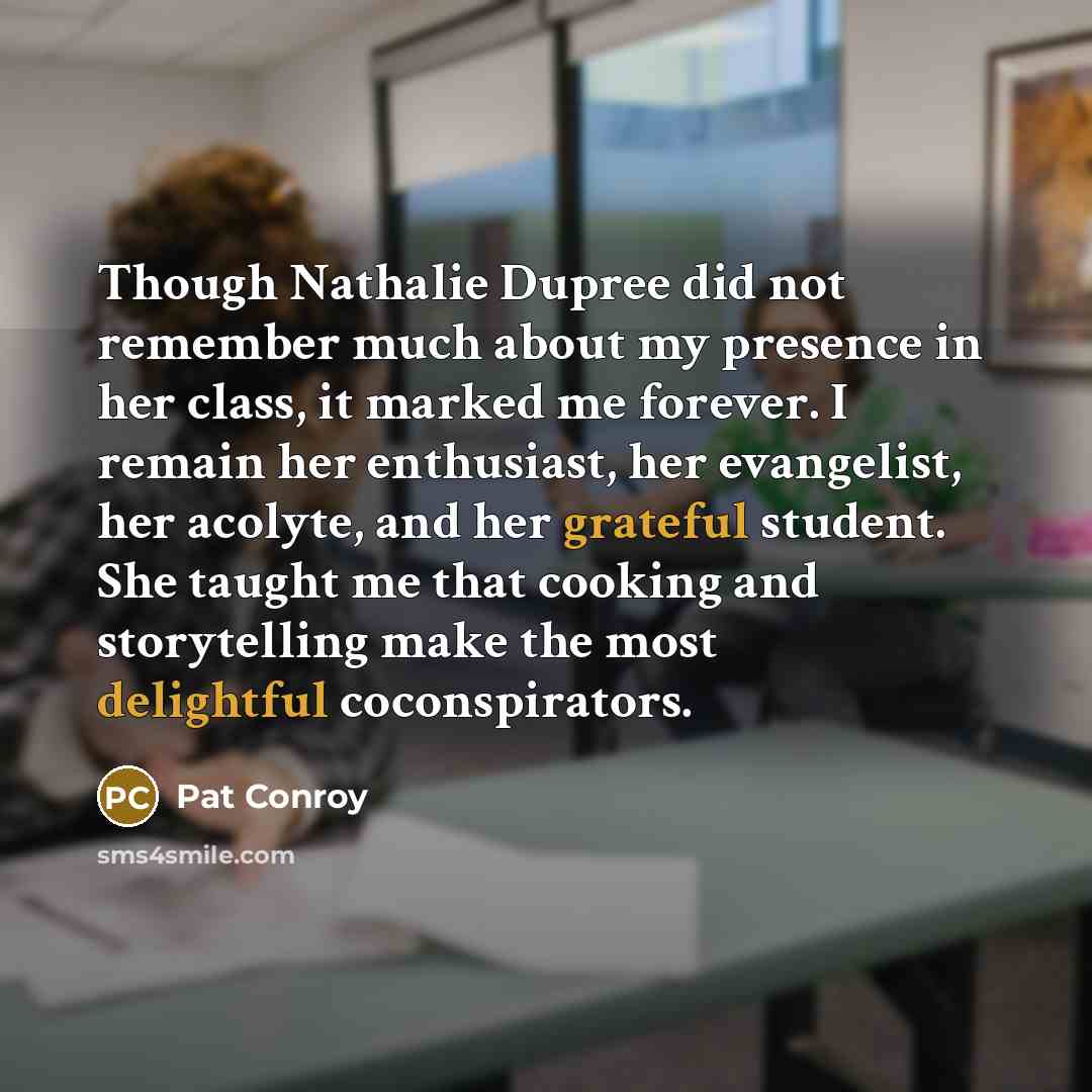 “Though Nathalie Dupree did not remember much about my presence in her class, it marked me forever. I remain her enthusiast, her evangelist, her acolyte, and her grateful student. She taught me that cooking and storytelling make the most delightful coconspirators.” quote by Pat Conroy
