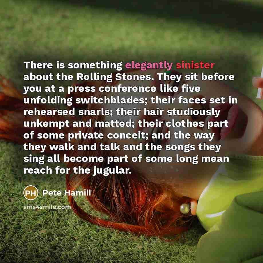 “There is something elegantly sinister about the Rolling Stones. They sit before you at a press conference like five unfolding switchblades; their faces set in rehearsed snarls; their hair studiously unkempt and matted; their clothes part of some private conceit; and the way they walk and talk and…” quote by Pete Hamill