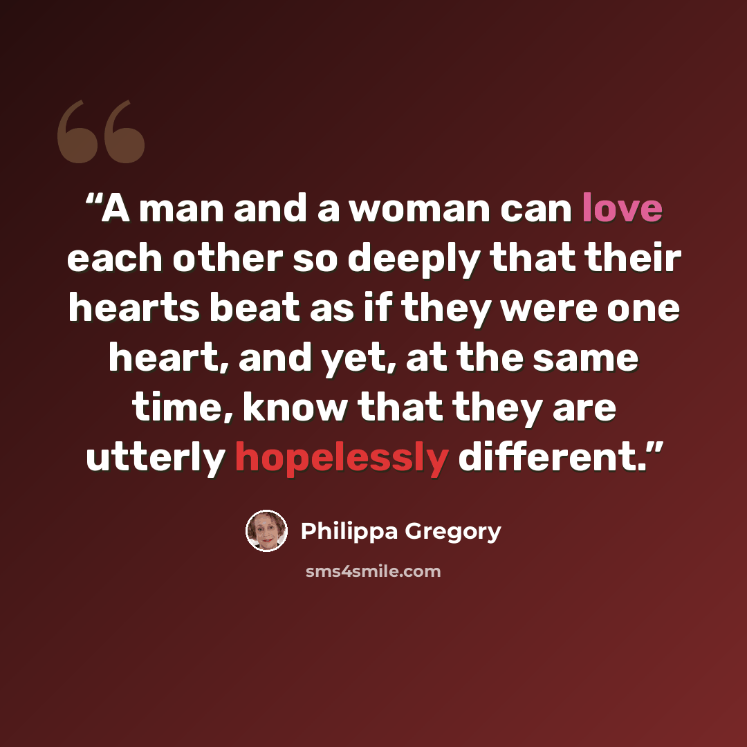 “A man and a woman can love each other so deeply that their hearts beat as if they were one heart, and yet, at the same time, know that they are utterly hopelessly different.” quote by Philippa Gregory