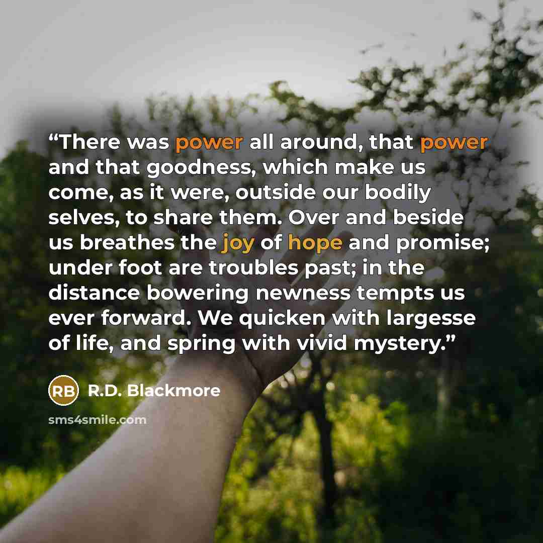 “There was power all around, that power and that goodness, which make us come, as it were, outside our bodily selves, to share them. Over and beside us breathes the joy of hope and promise; under foot are troubles past; in the distance bowering newness tempts us ever forward. We quicken with…” quote by R.D. Blackmore