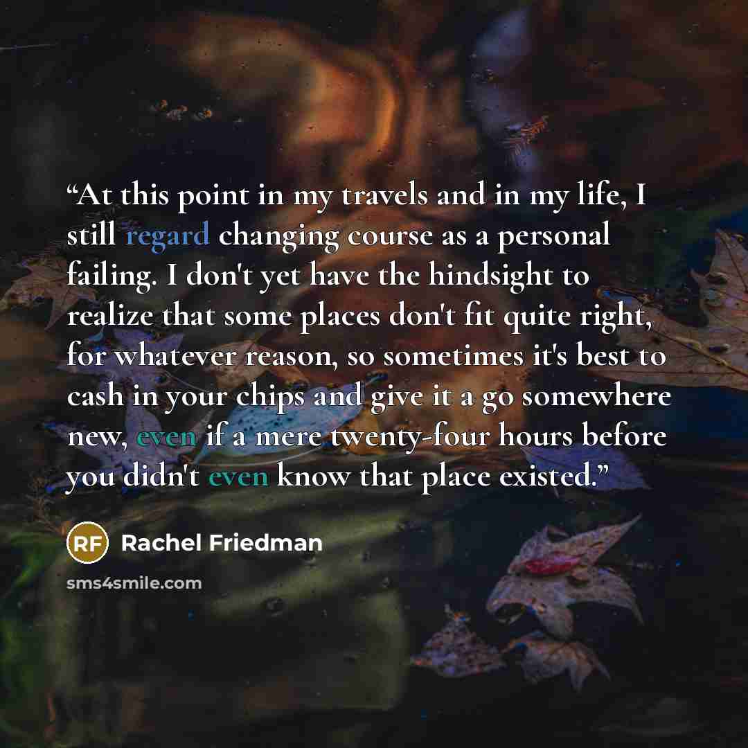“At this point in my travels and in my life, I still regard changing course as a personal failing. I don't yet have the hindsight to realize that some places don't fit quite right, for whatever reason, so sometimes it's best to cash in your chips and give it a go somewhere new, even if a mere…” quote by Rachel Friedman