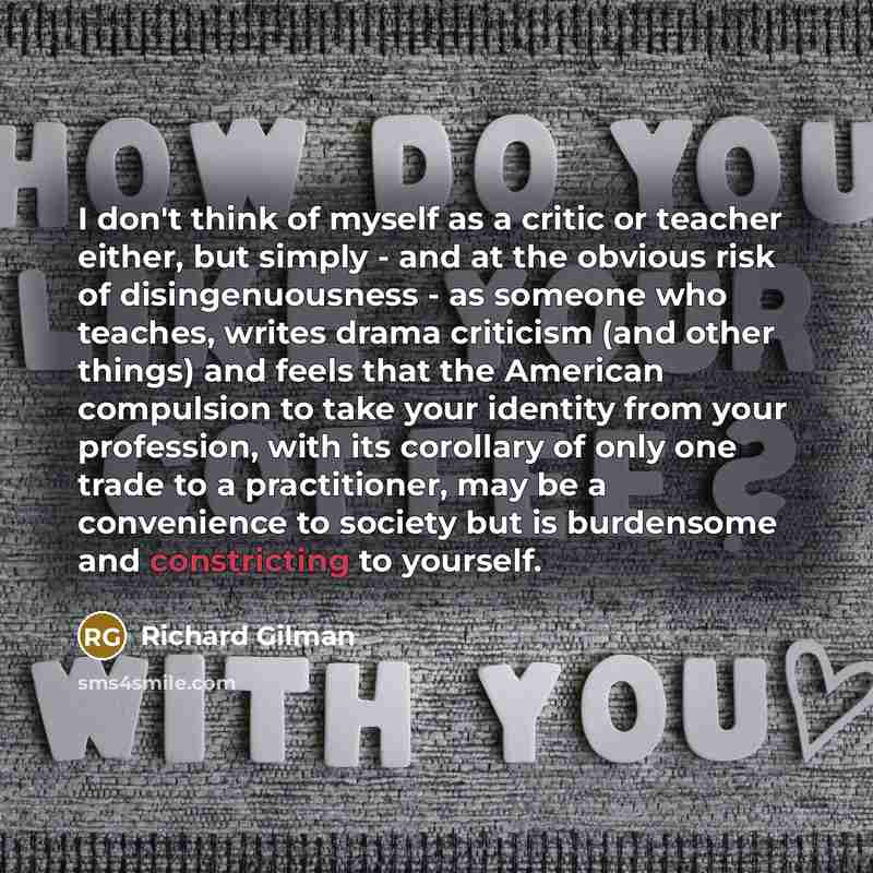 “I don't think of myself as a critic or teacher either, but simply - and at the obvious risk of disingenuousness - as someone who teaches, writes drama criticism (and other things) and feels that the American compulsion to take your identity from your profession, with its corollary of only one…” quote by Richard Gilman