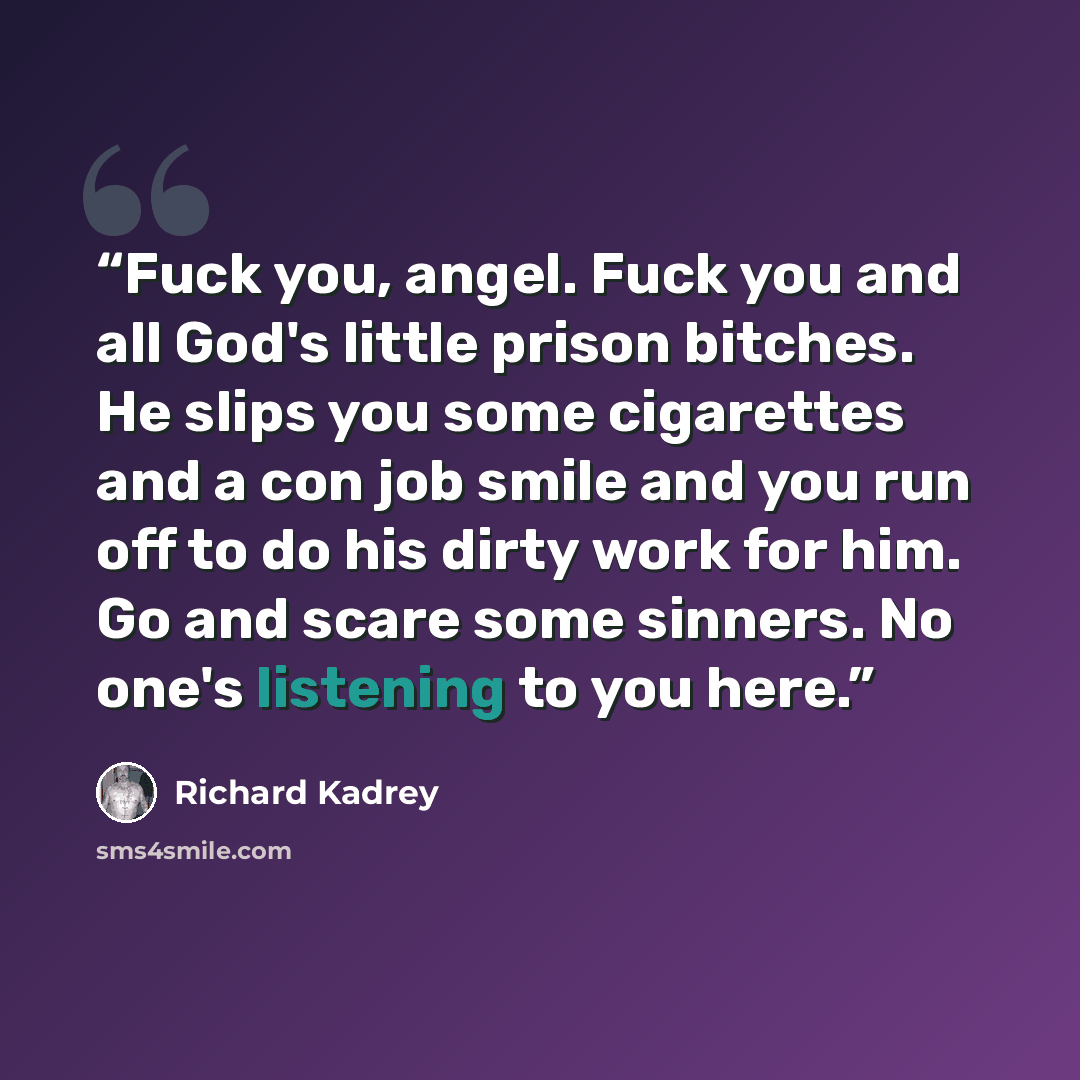 “Fuck you, angel. Fuck you and all God's little prison bitches. He slips you some cigarettes and a con job smile and you run off to do his dirty work for him. Go and scare some sinners. No one's listening to you here.” quote by Richard Kadrey