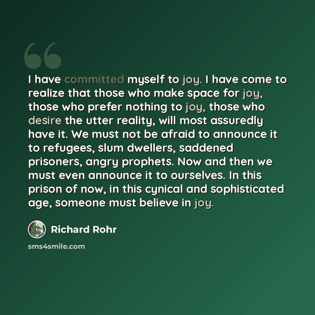 “I have committed myself to joy. I have come to realize that those who make space for joy, those who prefer nothing to joy, those who desire the utter reality, will most assuredly have it. We must not be afraid to announce it to refugees, slum dwellers, saddened prisoners, angry prophets. Now and…” quote by Richard Rohr