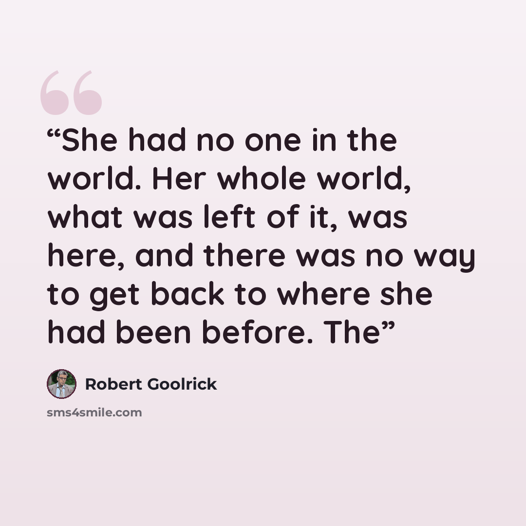 “She had no one in the world. Her whole world, what was left of it, was here, and there was no way to get back to where she had been before. The” quote by Robert Goolrick