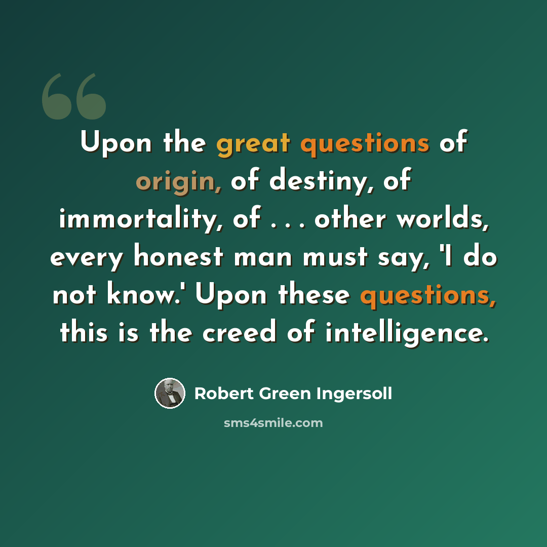 “Upon the great questions of origin, of destiny, of immortality, of . . . other worlds, every honest man must say, 'I do not know.' Upon these questions, this is the creed of intelligence.” quote by Robert Green Ingersoll