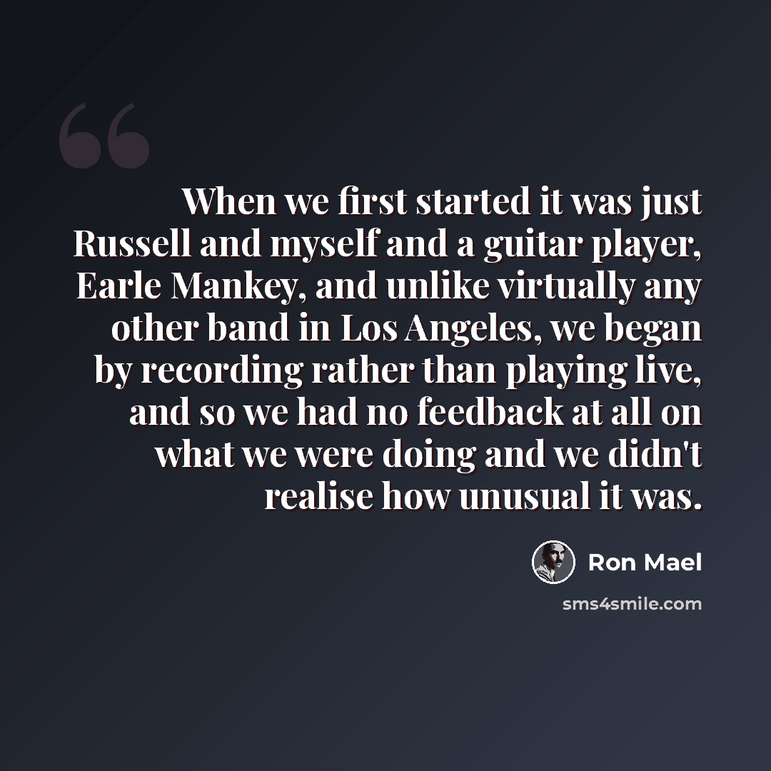 “When we first started it was just Russell and myself and a guitar player, Earle Mankey, and unlike virtually any other band in Los Angeles, we began by recording rather than playing live, and so we had no feedback at all on what we were doing and we didn't realise how unusual it was.” quote by Ron Mael