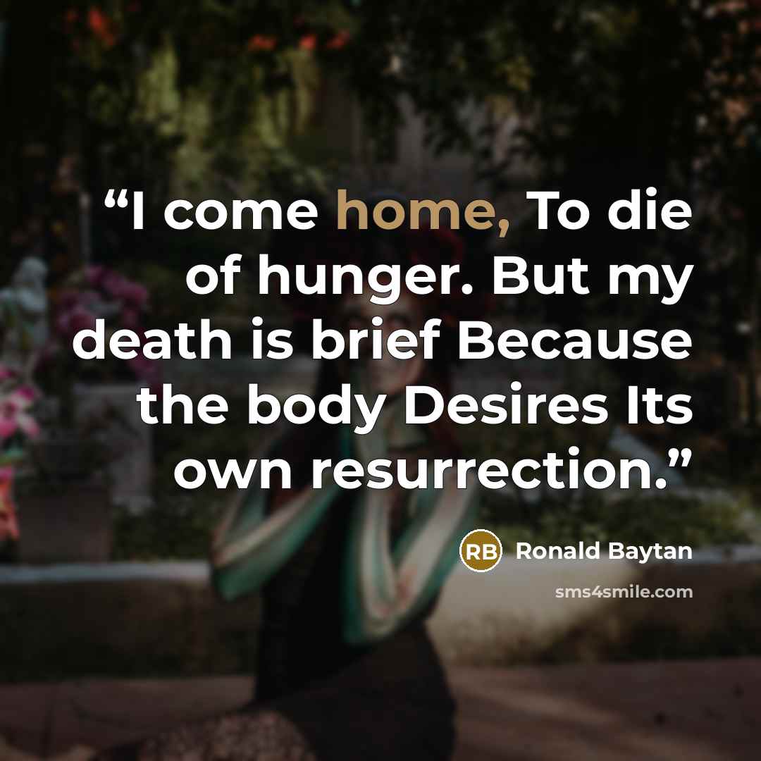 “I come home, To die of hunger. But my death is brief Because the body Desires Its own resurrection.” quote by Ronald Baytan