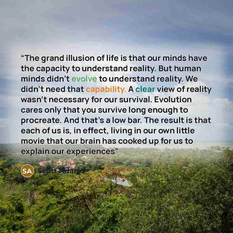 “The grand illusion of life is that our minds have the capacity to understand reality. But human minds didn’t evolve to understand reality. We didn’t need that capability. A clear view of reality wasn’t necessary for our survival. Evolution cares only that you survive long enough to procreate. And…” quote by Scott Adams