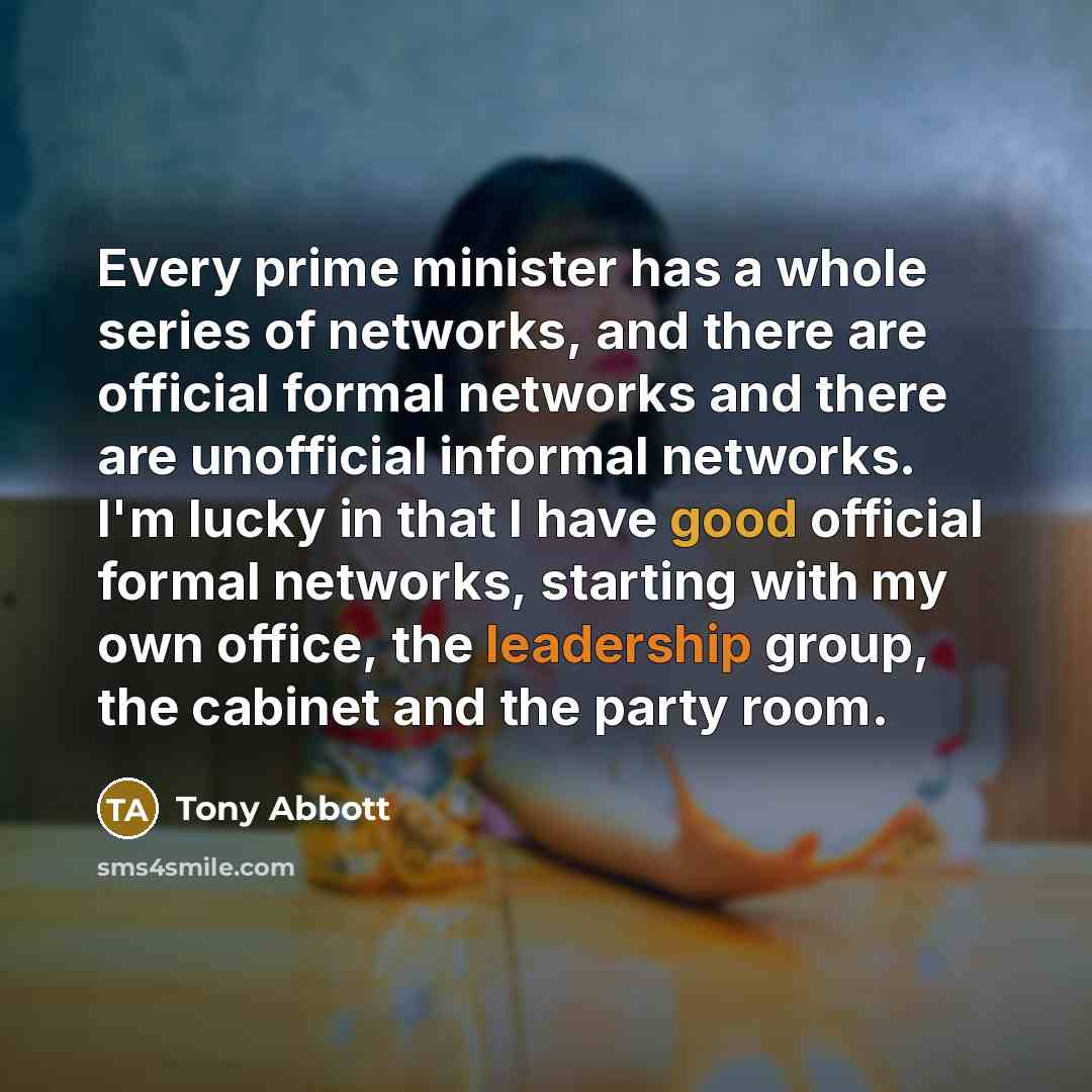 “Every prime minister has a whole series of networks, and there are official formal networks and there are unofficial informal networks. I'm lucky in that I have good official formal networks, starting with my own office, the leadership group, the cabinet and the party room.” quote by Tony Abbott