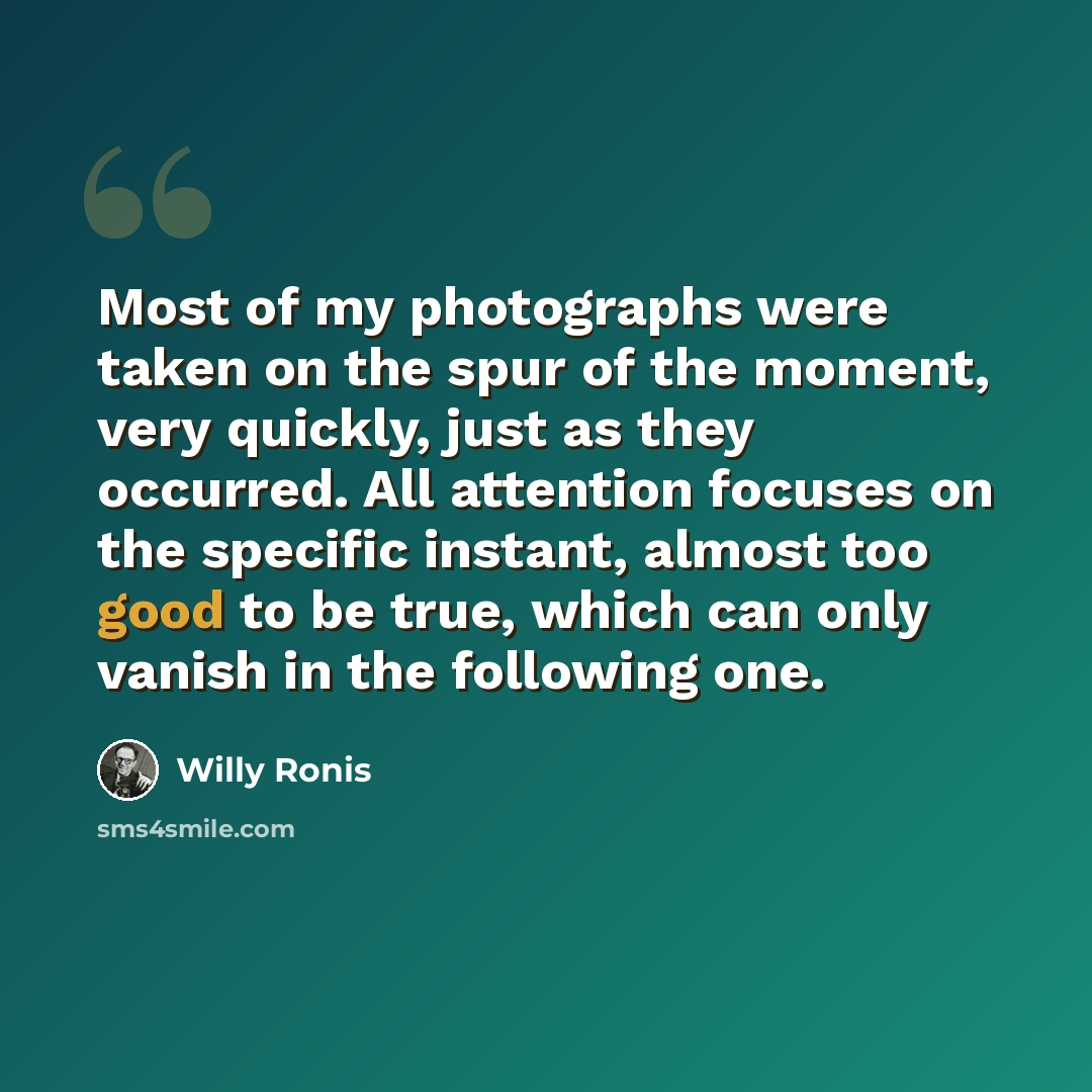 “Most of my photographs were taken on the spur of the moment, very quickly, just as they occurred. All attention focuses on the specific instant, almost too good to be true, which can only vanish in the following one.” quote by Willy Ronis