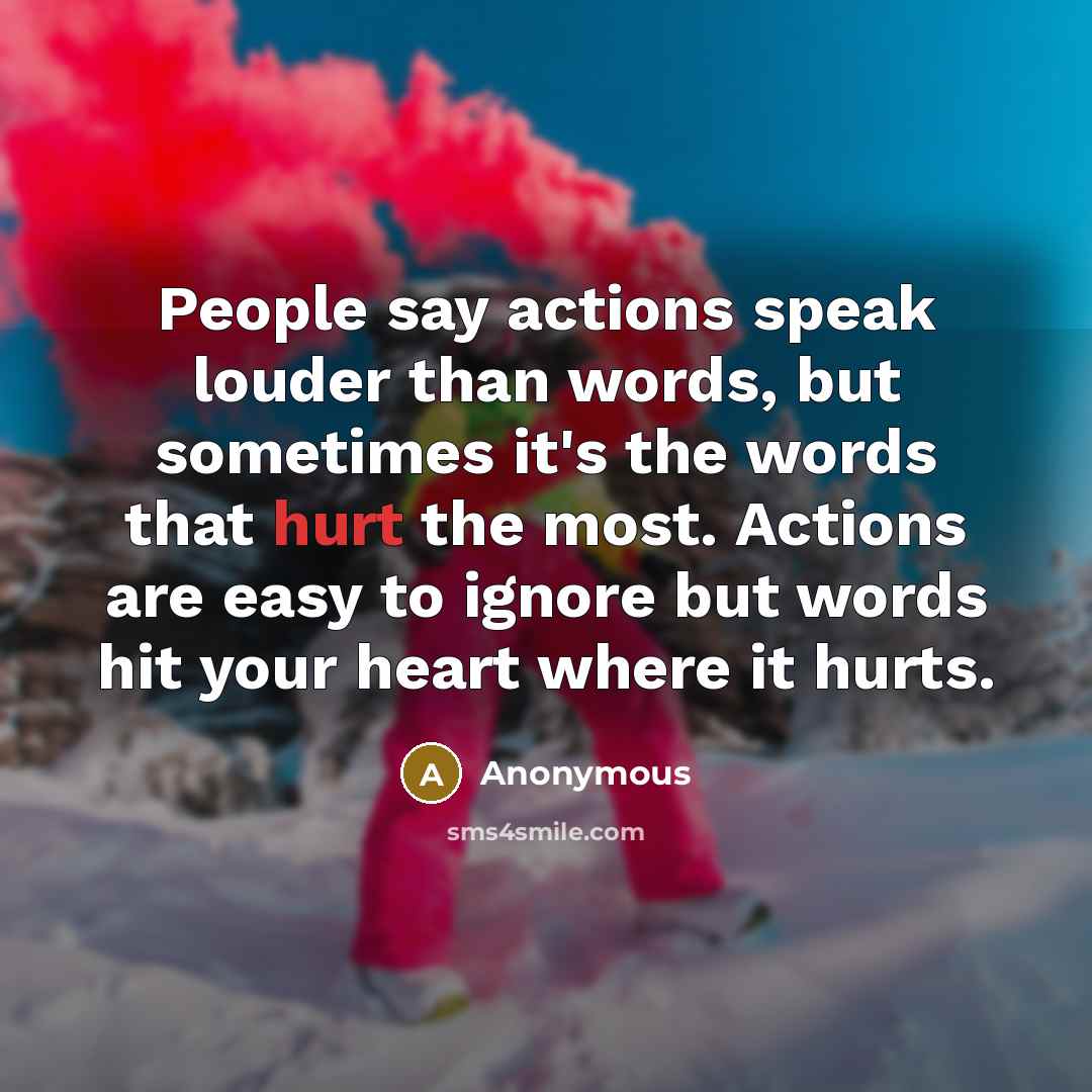 “People say actions speak louder than words, but sometimes it's the words that hurt the most. Actions are easy to ignore but words hit your heart where it hurts.” quote by Anonymous