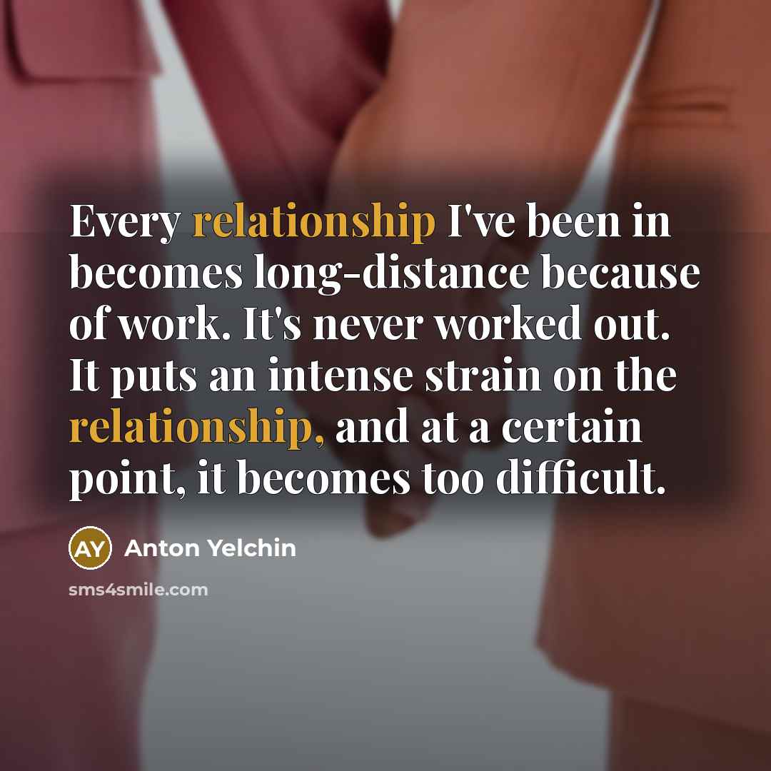 “Every relationship I've been in becomes long-distance because of work. It's never worked out. It puts an intense strain on the relationship, and at a certain point, it becomes too difficult.” quote by Anton Yelchin