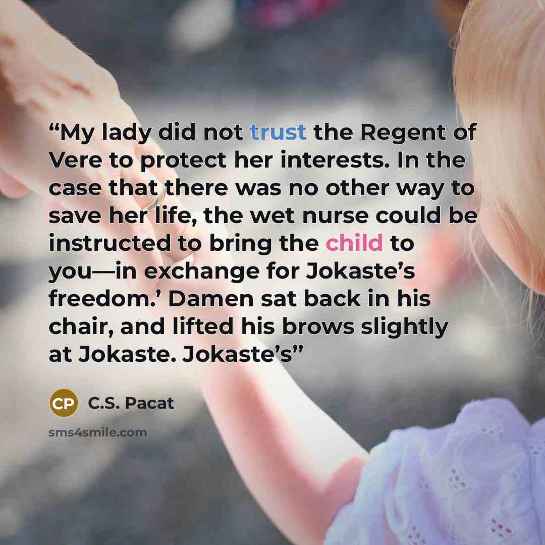 “My lady did not trust the Regent of Vere to protect her interests. In the case that there was no other way to save her life, the wet nurse could be instructed to bring the child to you—in exchange for Jokaste’s freedom.’ Damen sat back in his chair, and lifted his brows slightly at Jokaste…” quote by C.S. Pacat
