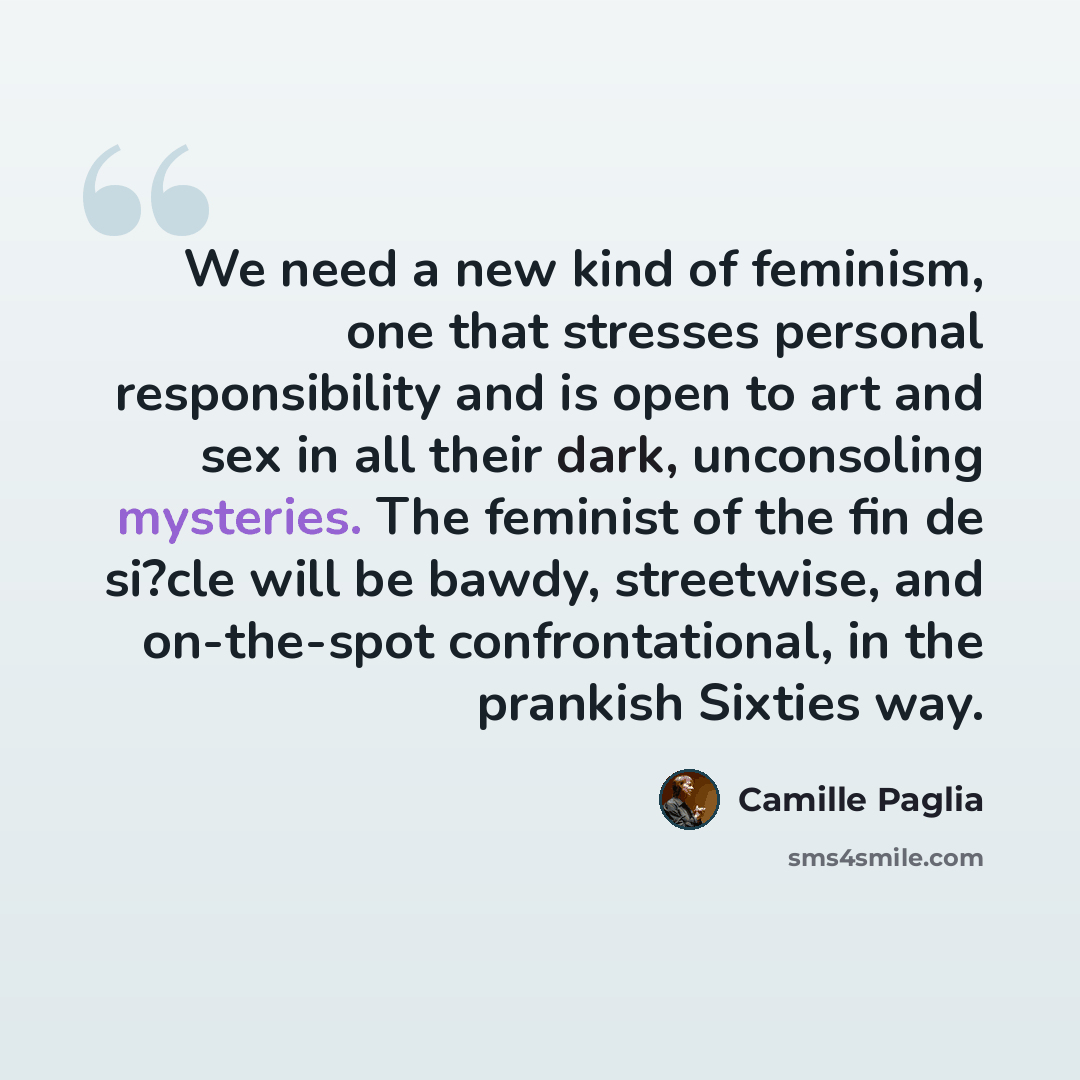 “We need a new kind of feminism, one that stresses personal responsibility and is open to art and sex in all their dark, unconsoling mysteries. The feminist of the fin de si?cle will be bawdy, streetwise, and on-the-spot confrontational, in the prankish Sixties way.” quote by Camille Paglia