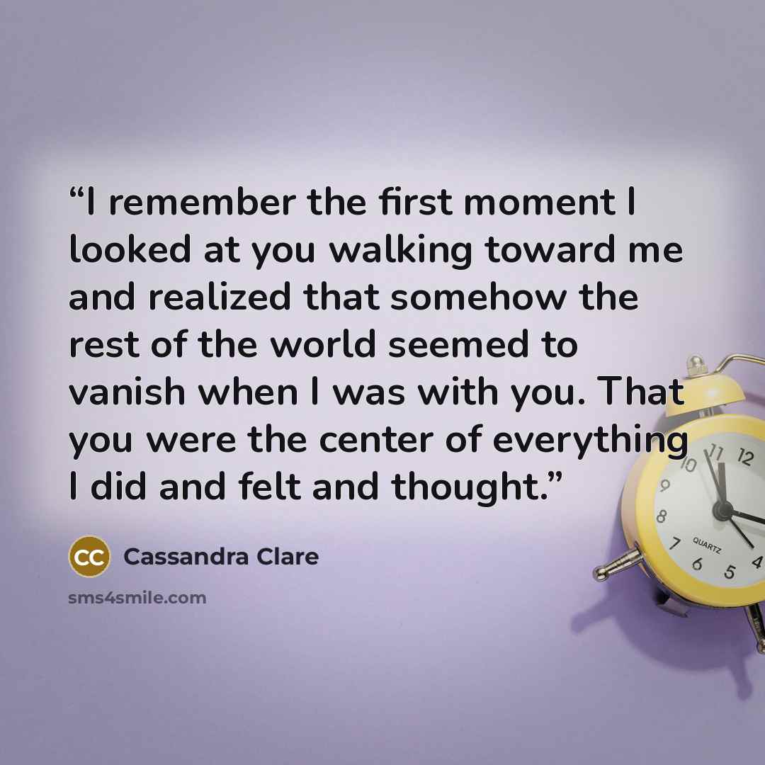 “I remember the first moment I looked at you walking toward me and realized that somehow the rest of the world seemed to vanish when I was with you. That you were the center of everything I did and felt and thought.” quote by Cassandra Clare