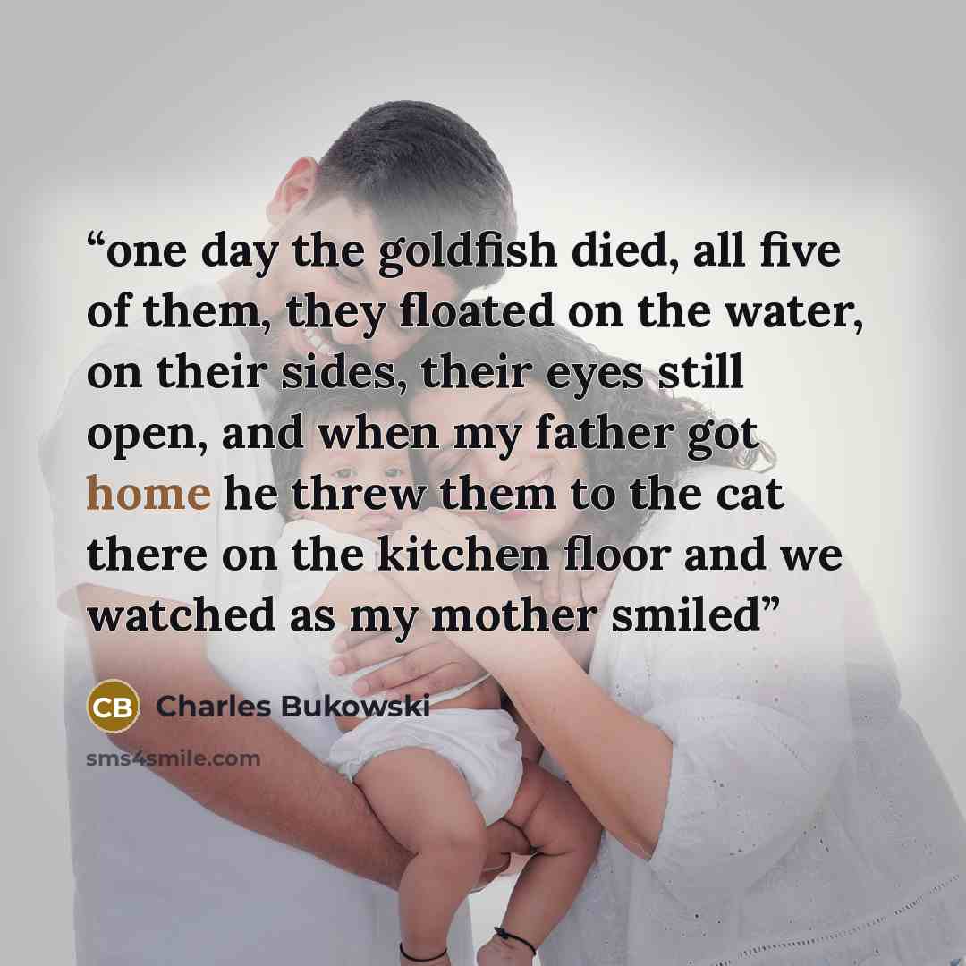 “one day the goldfish died, all five of them, they floated on the water, on their sides, their eyes still open, and when my father got home he threw them to the cat there on the kitchen floor and we watched as my mother smiled” quote by Charles Bukowski