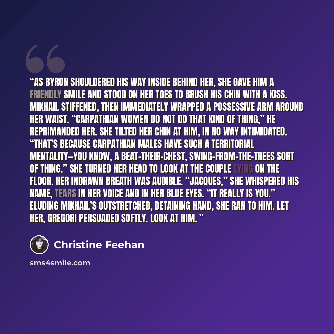 “As Byron shouldered his way inside behind her, she gave him a friendly smile and stood on her toes to brush his chin with a kiss. Mikhail stiffened, then immediately wrapped a possessive arm around her waist. “Carpathian women do not do that kind of thing,” he reprimanded her. She tilted her chin…” quote by Christine Feehan