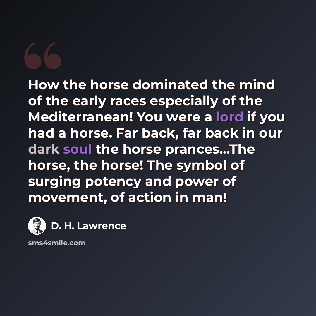 “How the horse dominated the mind of the early races especially of the Mediterranean! You were a lord if you had a horse. Far back, far back in our dark soul the horse prances...The horse, the horse! The symbol of surging potency and power of movement, of action in man!” quote by D. H. Lawrence