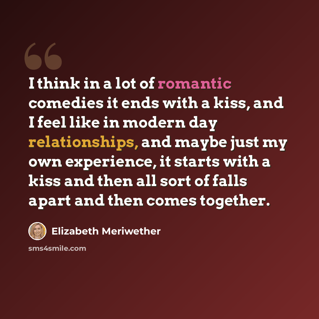 “I think in a lot of romantic comedies it ends with a kiss, and I feel like in modern day relationships, and maybe just my own experience, it starts with a kiss and then all sort of falls apart and then comes together.” quote by Elizabeth Meriwether