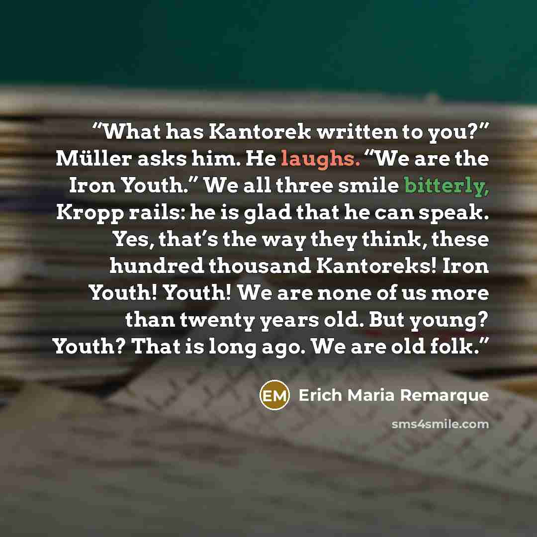 “What has Kantorek written to you?” Müller asks him. He laughs. “We are the Iron Youth.” We all three smile bitterly, Kropp rails: he is glad that he can speak. Yes, that’s the way they think, these hundred thousand Kantoreks! Iron Youth! Youth! We are none of us more than twenty years old. But…” quote by Erich Maria Remarque