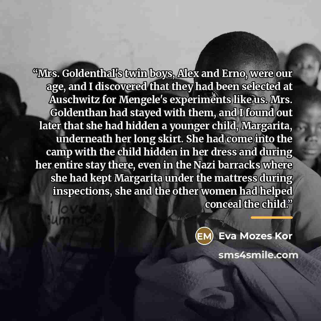 “Mrs. Goldenthal's twin boys, Alex and Erno, were our age, and I discovered that they had been selected at Auschwitz for Mengele's experiments like us. Mrs. Goldenthan had stayed with them, and I found out later that she had hidden a younger child, Margarita, underneath her long skirt. She had come…” quote by Eva Mozes Kor