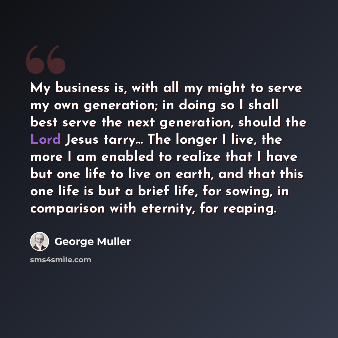 “My business is, with all my might to serve my own generation; in doing so I shall best serve the next generation, should the Lord Jesus tarry... The longer I live, the more I am enabled to realize that I have but one life to live on earth, and that this one life is but a brief life, for sowing, in…” quote by George Muller