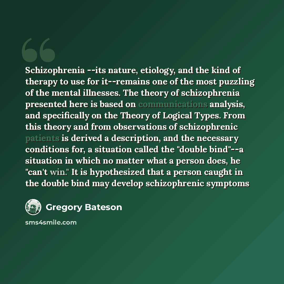 “Schizophrenia --its nature, etiology, and the kind of therapy to use for it--remains one of the most puzzling of the mental illnesses. The theory of schizophrenia presented here is based on communications analysis, and specifically on the Theory of Logical Types. From this theory and from…” quote by Gregory Bateson
